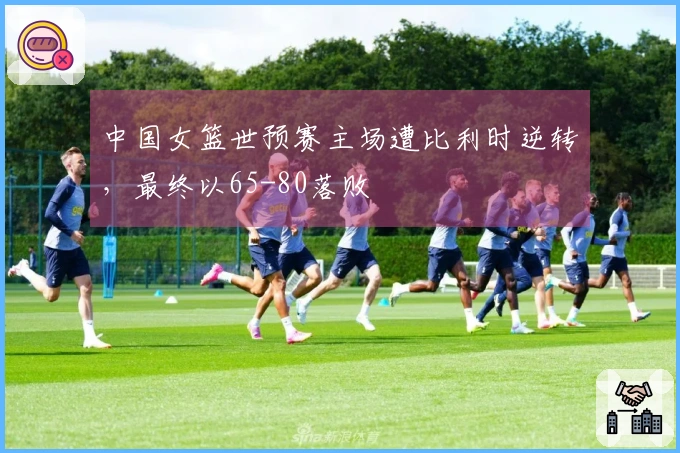 中国女篮世预赛主场遭比利时逆转，最终以65-80落败