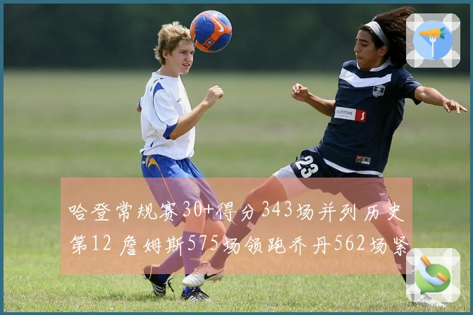 哈登常规赛30+得分343场并列历史第12 詹姆斯575场领跑乔丹562场紧随其后