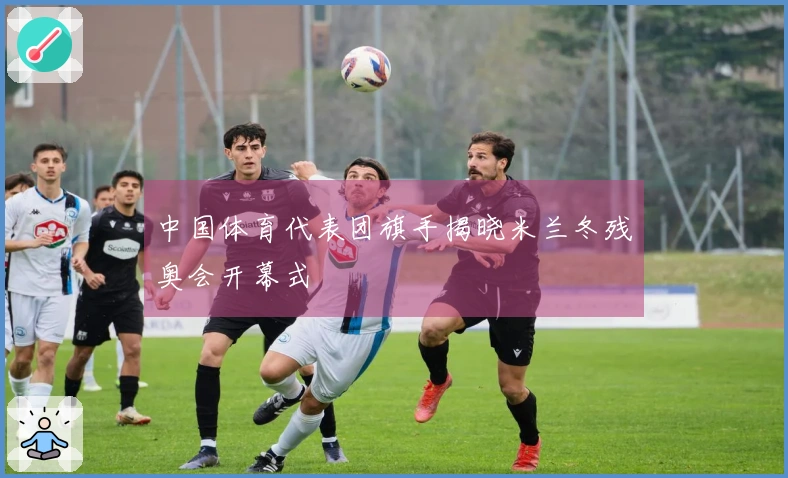 中国体育代表团旗手揭晓米兰冬残奥会开幕式