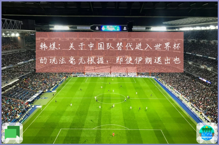 韩媒：关于中国队替代进入世界杯的说法毫无根据，即使伊朗退出也不该是他们的机会