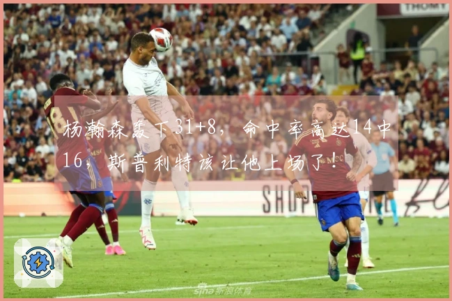 杨瀚森轰下31+8，命中率高达14中16，斯普利特该让他上场了！