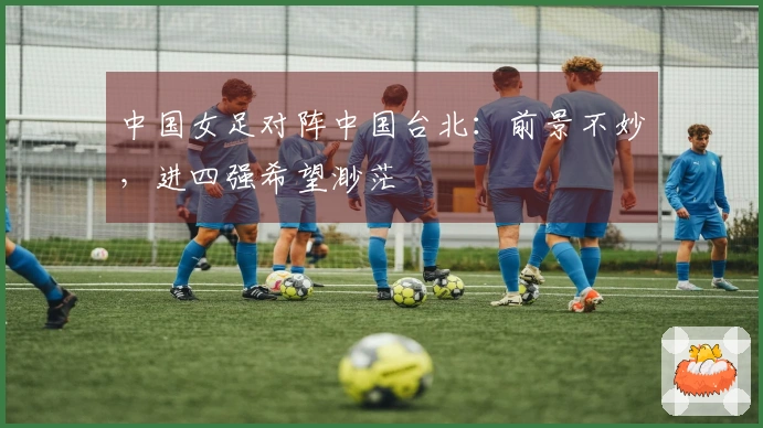 中国女足对阵中国台北：前景不妙，进四强希望渺茫