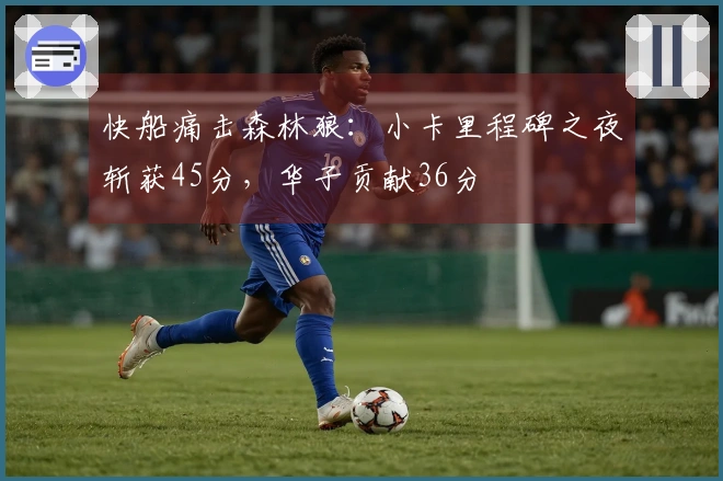 快船痛击森林狼：小卡里程碑之夜斩获45分，华子贡献36分