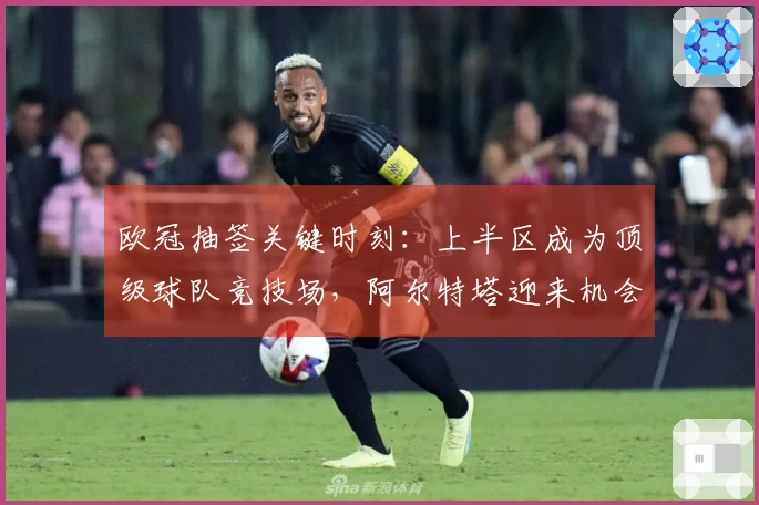 欧冠抽签关键时刻：上半区成为顶级球队竞技场，阿尔特塔迎来机会？