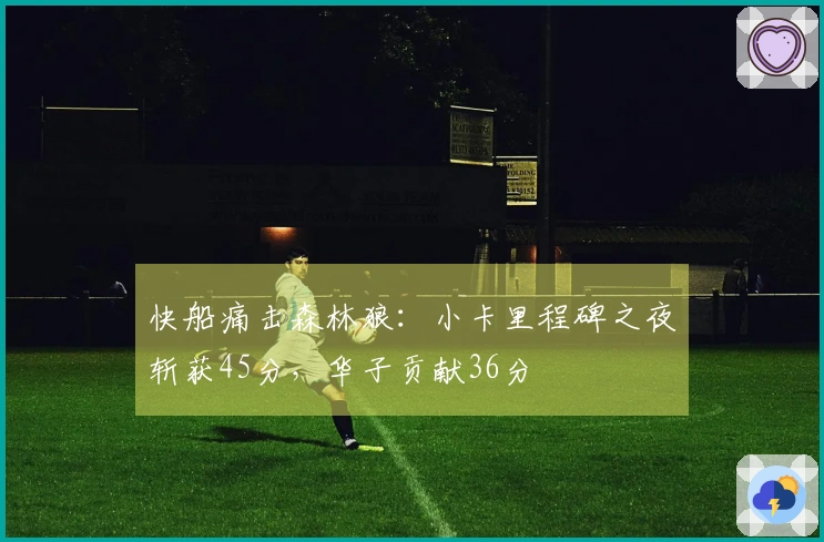 快船痛击森林狼：小卡里程碑之夜斩获45分，华子贡献36分