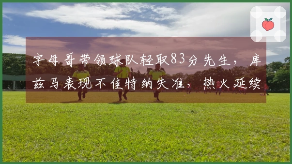 字母哥带领球队轻取83分先生，库兹马表现不佳特纳失准，热火延续七连胜战绩