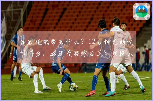 高颜值能带来什么？12分钟无助攻+0得分，这还是控球后卫？该换人了！
