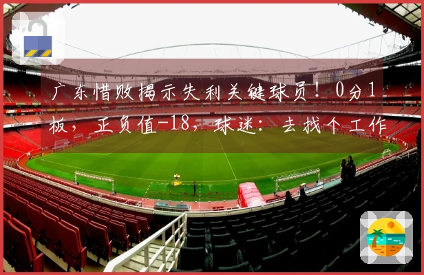 广东惜败揭示失利关键球员！0分1板，正负值-18，球迷：去找个工作吧