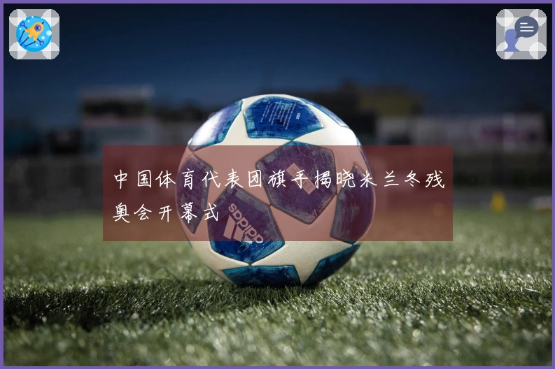 中国体育代表团旗手揭晓米兰冬残奥会开幕式