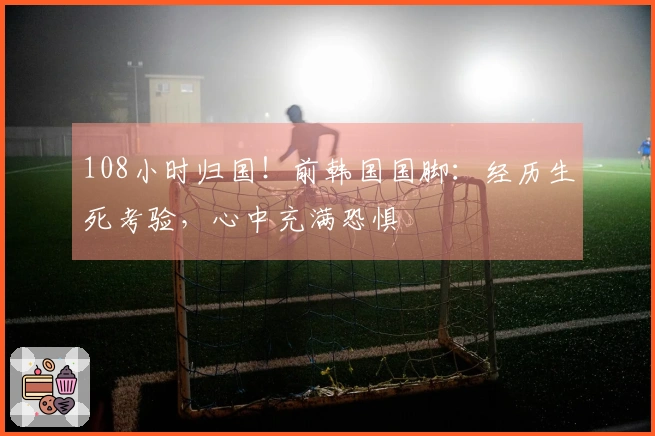 108小时归国！前韩国国脚：经历生死考验，心中充满恐惧